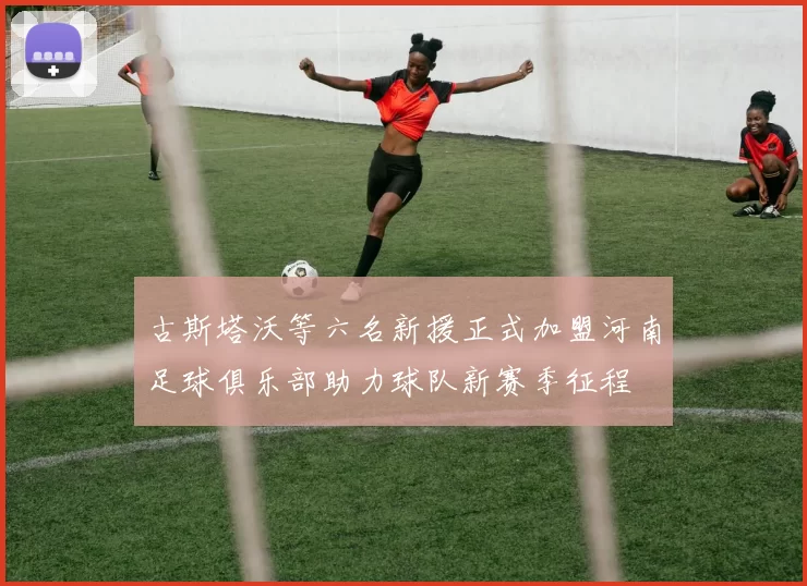 古斯塔沃等六名新援正式加盟河南足球俱乐部助力球队新赛季征程