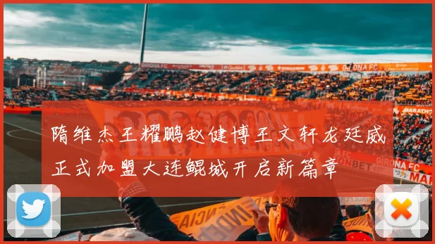 隋维杰王耀鹏赵健博王文轩龙廷威正式加盟大连鲲城开启新篇章