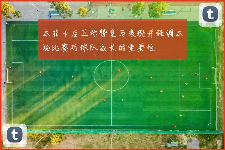 本菲卡后卫称赞皇马表现并强调本场比赛对球队成长的重要性