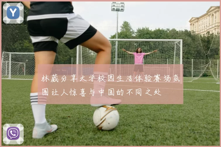 林葳分享大学校园生活体验赛场氛围让人惊喜与中国的不同之处