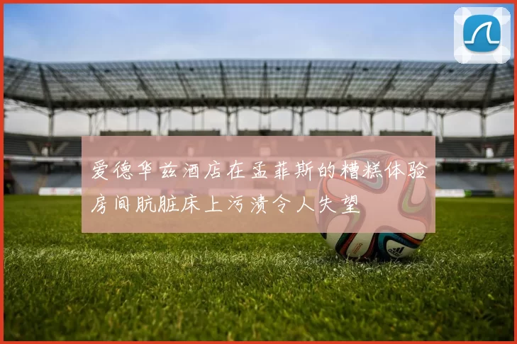 爱德华兹酒店在孟菲斯的糟糕体验房间肮脏床上污渍令人失望