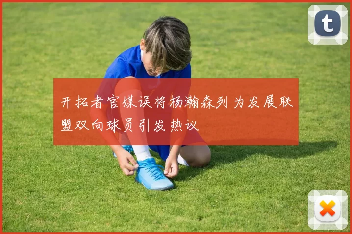 开拓者官媒误将杨瀚森列为发展联盟双向球员引发热议