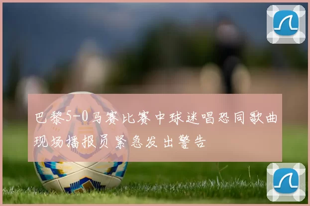 巴黎5-0马赛比赛中球迷唱恐同歌曲现场播报员紧急发出警告