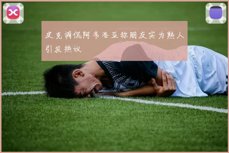 皮克调侃阿韦洛亚称朋友实为熟人引发热议