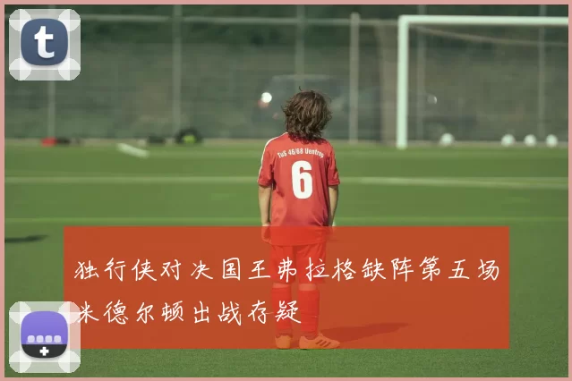 独行侠对决国王弗拉格缺阵第五场米德尔顿出战存疑