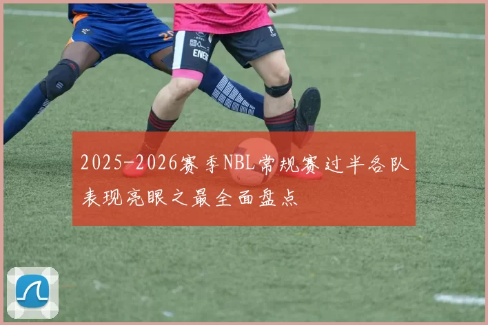 2025-2026赛季NBL常规赛过半各队表现亮眼之最全面盘点