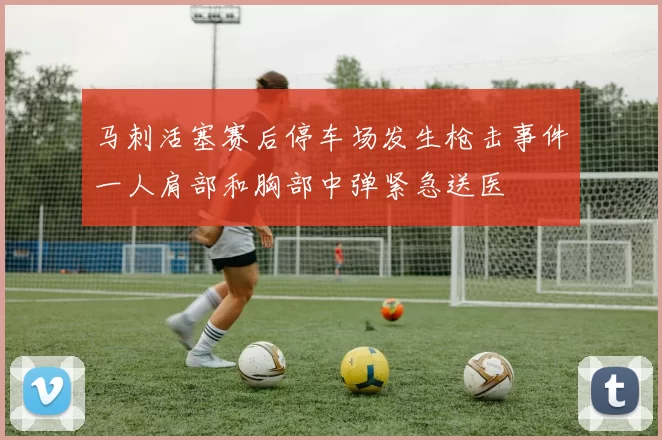 马刺活塞赛后停车场发生枪击事件一人肩部和胸部中弹紧急送医