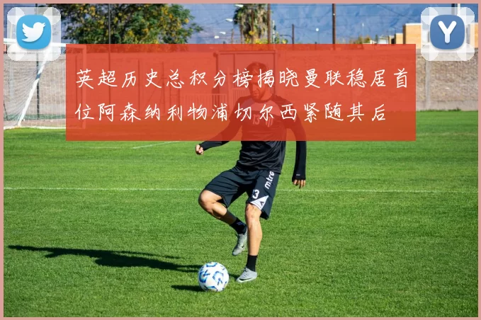 英超历史总积分榜揭晓曼联稳居首位阿森纳利物浦切尔西紧随其后