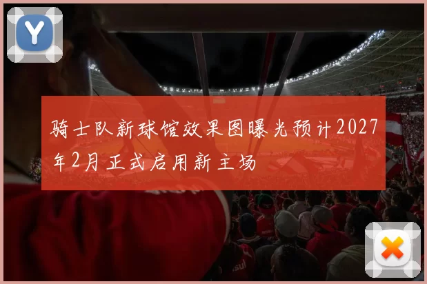 骑士队新球馆效果图曝光预计2027年2月正式启用新主场
