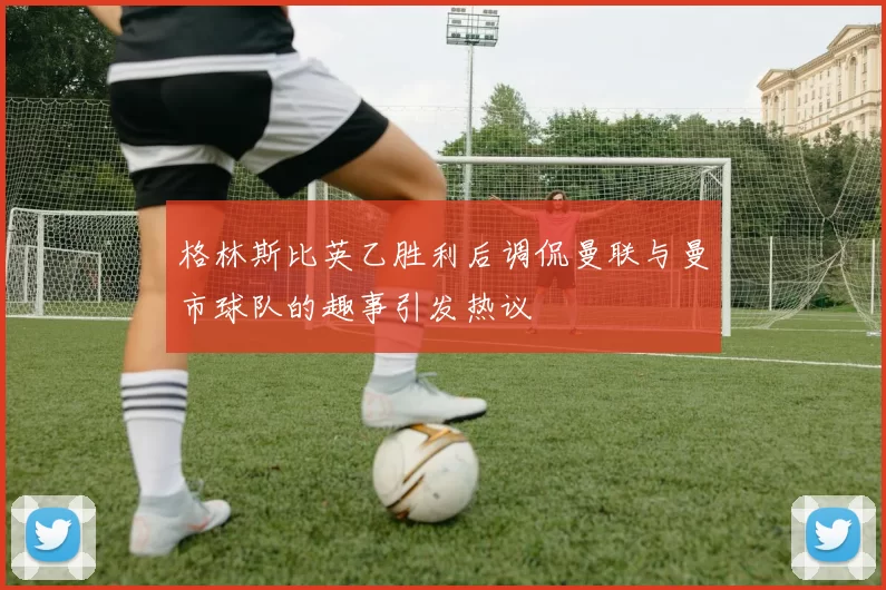 格林斯比英乙胜利后调侃曼联与曼市球队的趣事引发热议