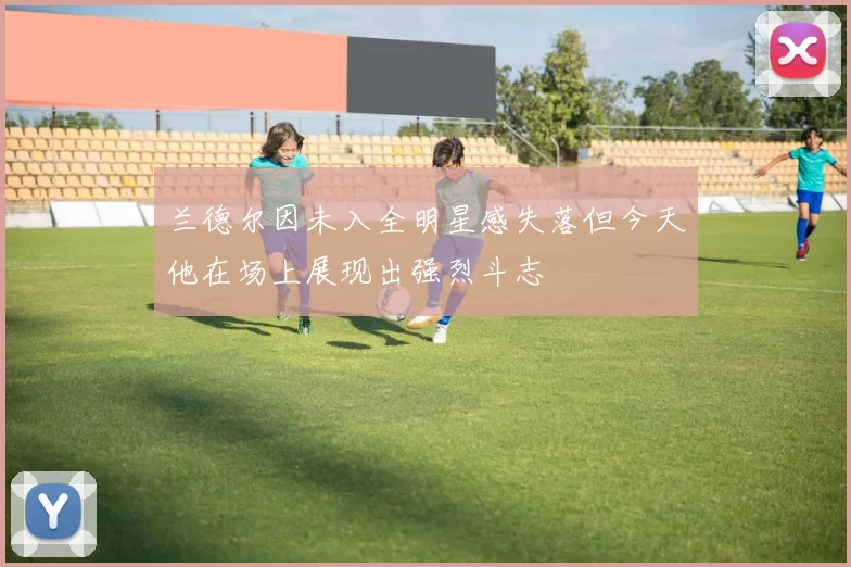 兰德尔因未入全明星感失落但今天他在场上展现出强烈斗志