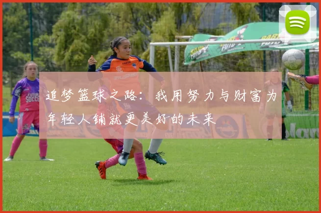 追梦篮球之路：我用努力与财富为年轻人铺就更美好的未来