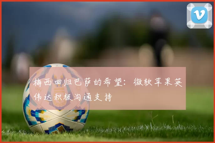 梅西回归巴萨的希望：微软苹果英伟达积极沟通支持