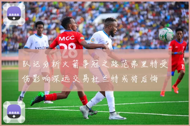 队记分析火箭争冠之路范弗里特受伤影响深远交易杜兰特或将后悔