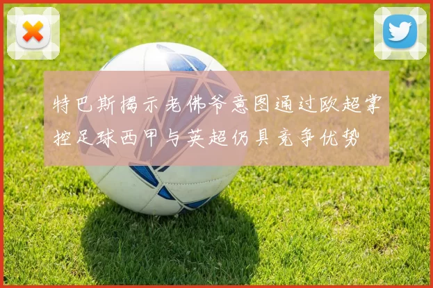 特巴斯揭示老佛爷意图通过欧超掌控足球西甲与英超仍具竞争优势