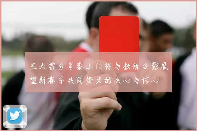 王大雷分享泰山门将与教练合影展望新赛季共同努力的决心与信心